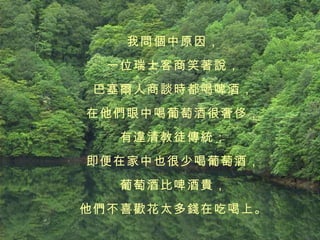 我問個中原因， 一位瑞士客商笑著說， 巴塞爾人商談時都喝啤酒， 在他們眼中喝葡萄酒很奢侈， 有違清教徒傳統； 即便在家中也很少喝葡萄酒， 葡萄酒比啤酒貴， 他們不喜歡花太多錢在吃喝上。 