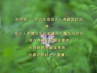 他問我 ~ ~ 知不知道瑞士人煮雞蛋的故事， 瑞士人習慣在平底鍋裏放一釐米深的水，等水沸騰了就關掉電源， 利用餘熱將雞蛋煮熟， 這樣可節約一半電費。   