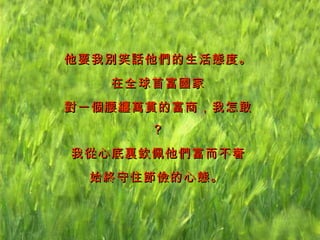 他要我別笑話他們的生活態度。 在全球首富國家 對一個腰纏萬貫的富商，我怎敢？ 我從心底裏欽佩他們富而不奢 始終守住節儉的心態。   