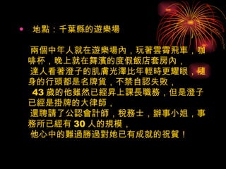 地點：千葉縣的遊樂場    兩個中年人就在遊樂場內，玩著雲霄飛車，咖啡杯，晚上就在舞濱的度假飯店套房內，  達人看著澄子的肌膚光澤比年輕時更耀眼，隨身的行頭都是名牌貨，不禁自認失敗，   43 歲的他雖然已經昇上課長職務，但是澄子已經是掛牌的大律師，  還聘請了公認會計師，稅務士，辦事小姐，事務所已經有 30 人的規模，  他心中的難過勝過對她已有成就的祝賀！  