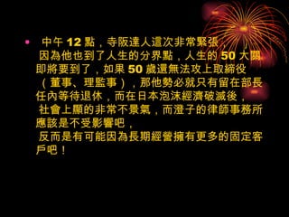 中午 12 點，寺阪達人這次非常緊張，  因為他也到了人生的分界點，人生的 50 大關即將要到了，如果 50 歲還無法攻上取締役  （董事、理監事），那他勢必就只有留在部長任內等待退休，而在日本泡沫經濟破滅後，  社會上顯的非常不景氣，而澄子的律師事務所應該是不受影響吧，  反而是有可能因為長期經營擁有更多的固定客戶吧！ 