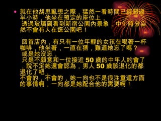 就在他胡思亂想之際，猛然一看時間已經超過半小時，他坐在預定的座位上，  透過玻璃窗看到新宿公園內景象，中午時分自然不會有人在逛公園吧！  回首店內，有只有一位年輕的女孩在喝著一杯咖啡，他坐著，一直在猜，難道她忘了嗎？  或是她沒忘，  只是不願意和一位接近 50 歲的中年人約會了，說不定她還會認為，男人 50 歲該退化的都退化了吧， 不會的，不會的，她一向也不是很注重這方面的事情啊，一向都是她配合他的需要啊！ 