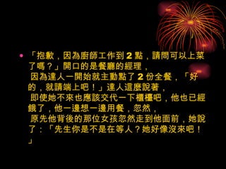 「抱歉，因為廚師工作到 2 點，請問可以上菜了嗎？」開口的是餐廳的經理，  因為達人一開始就主動點了 2 份全餐，「好的，就請端上吧！」達人這麼說著，  即使她不來也應該交代一下櫃檯吧，他也已經餓了，他一邊想一邊用餐，忽然，  原先他背後的那位女孩忽然走到他面前，她說了：「先生你是不是在等人？她好像沒來吧！」    