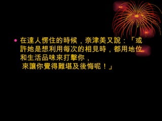 在達人愣住的時候，奈津美又說：「或許她是想利用每次的相見時，都用地位和生活品味來打擊你，  來讓你覺得難堪及後悔呢！」  