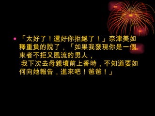 「太好了！還好你拒絕了！」奈津美如釋重負的說了，「如果我發現你是一個來者不拒又風流的男人，  我下次去母親墳前上香時，不知道要如何向她報告，進來吧！爸爸！」  
