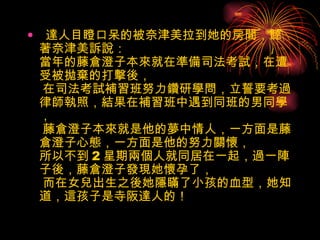   達人目瞪口呆的被奈津美拉到她的房間，聽著奈津美訴說： 當年的藤倉澄子本來就在準備司法考試，在遭受被拋棄的打擊後，  在司法考試補習班努力鑽研學問，立誓要考過律師執照，結果在補習班中遇到同班的男同學，  藤倉澄子本來就是他的夢中情人，一方面是藤倉澄子心態，一方面是他的努力關懷， 所以不到 2 星期兩個人就同居在一起，過一陣子後，藤倉澄子發現她懷孕了，  而在女兒出生之後她隱瞞了小孩的血型，她知道，這孩子是寺阪達人的！   