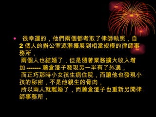很幸運的，他們兩個都考取了律師執照，自 2 個人的辦公室逐漸擴展到相當規模的律師事務所，  兩個人也結婚了，但是隨著業務擴大收入增加 ------- 藤倉澄子發現另一半有了外遇，  而正巧那時小女孩生病住院，而讓他也發現小孩的秘密，不是他親生的骨肉，  所以兩人就離婚了，而藤倉澄子也重新另開律師事務所，  