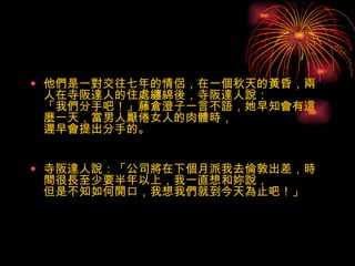 他們是一對交往七年的情侶，在一個秋天的黃昏，兩人在寺阪達人的住處纏綿後，寺阪達人說： 「我們分手吧！」藤倉澄子一言不語，她早知會有這麼一天，當男人厭倦女人的肉體時， 遲早會提出分手的。　   寺阪達人說：「公司將在下個月派我去倫敦出差，時間很長至少要半年以上，我一直想和妳說， 但是不知如何開口，我想我們就到今天為止吧！」 