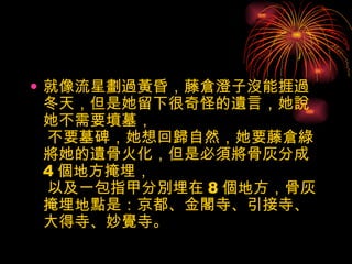 就像流星劃過黃昏，藤倉澄子沒能捱過冬天，但是她留下很奇怪的遺言，她說她不需要墳墓，  不要墓碑，她想回歸自然，她要藤倉綠將她的遺骨火化，但是必須將骨灰分成 4 個地方掩埋，  以及一包指甲分別埋在 8 個地方，骨灰掩埋地點是：京都、金閣寺、引接寺、大得寺、妙覺寺。  