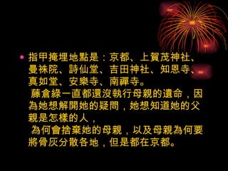 指甲掩埋地點是：京都、上賀茂神社、曼祩院、詩仙堂、吉田神社、知恩寺、真如堂、安樂寺、南禪寺。  藤倉綠一直都還沒執行母親的遺命，因為她想解開她的疑問，她想知道她的父親是怎樣的人，  為何會捨棄她的母親，以及母親為何要將骨灰分散各地，但是都在京都。  