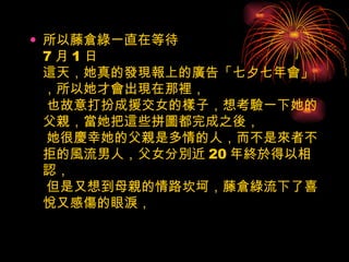 所以藤倉綠一直在等待 7 月 1 日 這天，她真的發現報上的廣告「七夕七年會」，所以她才會出現在那裡，  也故意打扮成援交女的樣子，想考驗一下她的父親，當她把這些拼圖都完成之後，  她很慶幸她的父親是多情的人，而不是來者不拒的風流男人，父女分別近 20 年終於得以相認，  但是又想到母親的情路坎坷，藤倉綠流下了喜悅又感傷的眼淚，  