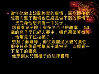 當年他做出始亂終棄的事情，而今即使他想要向澄子懺悔也已經是做不到的事情了，洗完澡他想去看一下兒子，  想看看兒子臉上有多少自己的輪廓， 14 歲的兒子早已經入夢中，嘴角還帶著微笑，他幫兒子拉拉被子，  想起了藤倉綠，他從沒盡過父親的責任，即使只是像這樣幫兒子蓋被子，回頭看一下兒子的書桌，  他想到女兒滿櫃子的法律書籍，  