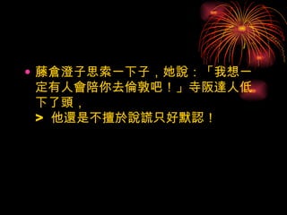 藤倉澄子思索一下子，她說：「我想一定有人會陪你去倫敦吧！」寺阪達人低下了頭， >  他還是不擅於說謊只好默認！ 