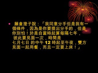 藤倉澄子說：「我同意分手但是我有一個條件，因為是你要提出分手的，但是你別怕！於是自當時起算每隔七年，  彼此要見面一次，時間是 七月七日 的中午 12 時起至午夜，雙方見面一起用餐，而且一定要上床！」 
