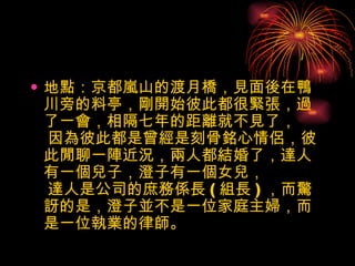 地點：京都嵐山的渡月橋，見面後在鴨川旁的料亭，剛開始彼此都很緊張，過了一會，相隔七年的距離就不見了，  因為彼此都是曾經是刻骨銘心情侶，彼此閒聊一陣近況，兩人都結婚了，達人有一個兒子，澄子有一個女兒，  達人是公司的庶務係長 ( 組長 ) ，而驚訝的是，澄子並不是一位家庭主婦，而是一位執業的律師。  