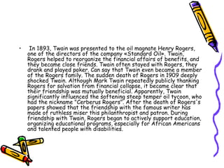 In 1893, Twain was presented to the oil magnate Henry Rogers, one of the directors of the company «Standard Oil». Twain, Rogers helped to reorganize the financial affairs of benefits, and they became close friends. Twain often stayed with Rogers, they drank and played poker. Can say that Twain even became a member of the Rogers family. The sudden death of Rogers in 1909 deeply shocked Twain. Although Mark Twain repeatedly publicly thanking Rogers for salvation from financial collapse, it became clear that their friendship was mutually beneficial. Apparently, Twain significantly influenced the softening steep temper oil tycoon, who had the nickname "Cerberus Rogers". After the death of Rogers's papers showed that the friendship with the famous writer has made of ruthless miser this philanthropist and patron. During friendship with Twain, Rogers began to actively support education, organizing educational programs, especially for African Americans and talented people with disabilities.  