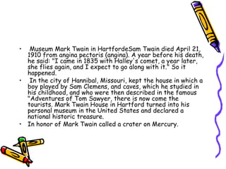 Museum Mark Twain in HartfordeSam Twain died April 21, 1910 from angina pectoris (angina). A year before his death, he said: "I came in 1835 with Halley's comet, a year later, she flies again, and I expect to go along with it." So it happened.  In the city of Hannibal, Missouri, kept the house in which a boy played by Sam Clemens, and caves, which he studied in his childhood, and who were then described in the famous "Adventures of Tom Sawyer, there is now come the tourists. Mark Twain House in Hartford turned into his personal museum in the United States and declared a national historic treasure.  In honor of Mark Twain called a crater on Mercury.  