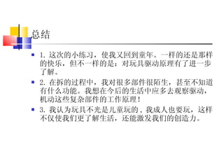 总结 1. 这次的小练习，使我又回到童年。一样的还是那样的快乐，但不一样的是：对玩具驱动原理有了进一步了解。 2. 在拆的过程中，我对很多部件很陌生，甚至不知道有什么功能。我想在今后的生活中应多去观察驱动，机动这些复杂部件的工作原理！ 3. 我认为玩具不光是儿童玩的 , 我成人也要玩，这样不仅使我们更了解生活，还能激发我们的创造力。 