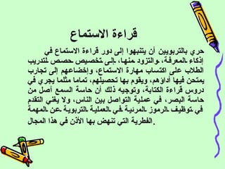 قراءة الاستماع  حري بالتربويين أن يتنبهوا إلى دور قراءة الاستماع في إذكاء المعرفة، والتزود منها، إلى تخصيص حصص لتدريب الطلاب على اكتساب مهارة الاستماع، وإخضاعهم إلى تجارب يمتحن فيها أداؤهم، ويقوم بها تحصيلهم، تماما مثلما يجري في دروس قراءة الكتابة، وتوجيه ذلك أن حاسة السمع آصل من حاسة البصر، في عملية التواصل بين الناس، ولا يغني التقدم في توظيف الرموز المرئية في العملية التربوية عن المهمة الفطرية التي تنهض بها الأذن في هذا المجال . 
