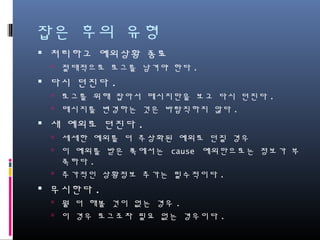 잡은 후의 유형
처리하고 예외상황 종료
절대적으로 로그를 남겨야 한다.
다시 던진다.
로그를 위해 잡아서 메시지만을 보고 다시 던진다.
메시지를 변경하는 것은 바람직하지 않다.
새 예외로 던진다.
세세한 예외를 더 추상화된 예외로 던질 경우
이 예외를 받은 쪽에서는 cause 예외만으로는 정보가 부족하
다.
추가적인 상황정보 추가는 필수적이다.
무시한다.
뭘 더 해볼 것이 없는 경우.
이 경우 로그조차 필요 없는 경우이다.
 