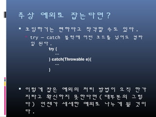 추상 예외로 잡는다면?
코딩하기는 편하다고 착각할 수도 있다.
try – catch 블럭에 어떤 코드를 넣어도 컴파일 된다.
이렇게 잡은 예외의 처리 방법이 오직 한가지라고 확신
하지 못한다면(대부분의 그렇다) 언젠가 세세한 예외로
나누게 될 것이다.
편하게 아니다.
try {
…
} catch(Throwable e){
…
}
 