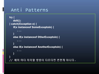 Anti Patterns
try {
doIt();
} catch(Exception e) {
if(e instanceof SomeExceptoin) {
. . .
}
else if(e instanceof OtherExceptoin) {
. . .
}
else if(e instanceof AnotherExceptoin) {
. . .
}
}
// 예외 마다 처리할 방법이 다르다면 편한게 아니다.
 