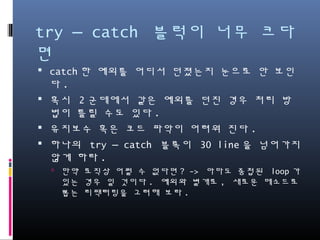 try – catch 블럭이 너무 크다면
catch한 예외를 어디서 던졌는지 눈으로 안 보인다.
혹시 2군데에서 같은 예외를 던진 경우 처리 방법이
틀릴 수도 있다.
유지보수 혹은 코드 파악이 어려워 진다.
하나의 try – catch 블록이 30 line을 넘어가지 않게 하
라.
만약 로직상 어쩔 수 없다면? -> 아마도 중첩된 loop가 있는
경우 일 것이다. 예외와 별개로, 새로운 메소드로 뽑는 리팩터
링을 고려해 보라.
 