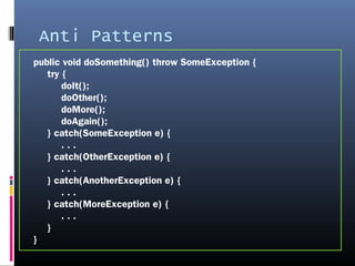 Anti Patterns
public void doSomething() throw SomeException {
try {
doIt();
doOther();
doMore();
doAgain();
} catch(SomeException e) {
. . .
} catch(OtherException e) {
. . .
} catch(AnotherException e) {
. . .
} catch(MoreException e) {
. . .
}
}
 