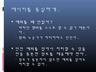 메시지를 충실하게.
예외를 왜 던질까?
바라던 행위를 스스로 할 수 없기 때문이다.
밖의 누군가가 처리하라고 던진다.
던진 예외를 잡아서 처리할 수 있을 만
큼 충분한 정보를 제공해야 한다.
정보가 충분하지 않으면 예외를 잡아도 처
리할 수 없다.
 