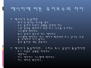 메시지에 따른 유지보수의 차이
메시지가 부실하면
뭐가 안 된다는 보고를 받고
코드 들여다 보면서 상황을 짐작만 하고
그런 짐작을 확인하기 위한 로그 코드를 추가하고
시스템에 배치하고
혹시 짐작이 맞으면 버그 패치하고
시스템에 배치하고 버그 패치가 확인되면 로그 남기는 코딩을 삭제
하여 다시 올리고
짐작 틀리면 계속 반복하고
메시지가 충실하다면. 그리고 로그 남김이 충실하다면
로그 파일로 상황을 파악하고
재현하고
버그 패치하고 시스템에 배치하고
버그 패치만 확인하고.
 