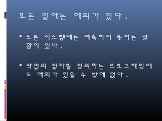 모든 일에는 예외가 있다.
모든 시스템에는 예측하지 못하는 상황
이 있다.
작업의 절차를 정의하는 프로그래밍에도
예외가 있을 수 밖에 없다.
 