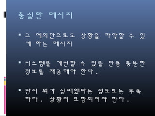 충실한 메시지
그 예외만으로도 상황을 파악할 수 있게
하는 메시지
시스템을 개선할 수 있을 만큼 충분한
정보를 제공해야 한다.
단지 뭐가 실패했다는 정도로는 부족하
다. 상황이 포함되어야 한다.
 