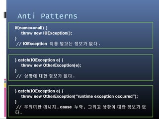 Anti Patterns
if(name==null) {
throw new IOException();
}
// IOException 이름 말고는 정보가 없다.
} catch(IOException e) {
throw new OtherException(e);
}
// 상황에 대한 정보가 없다.
} catch(IOException e) {
throw new OtherException(“runtime exception occurred”);
}
// 무의미한 메시지, cause 누락, 그리고 상황에 대한 정보가 없다.
 