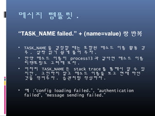 메시지 템플릿.
“TASK_NAME failed.” + (name=value)쌍 반복
• TASK_NAME을 결정할 때는 포함된 메소드 이름 활용 강추.
살짝 읽기 쉽게 풀어 주자.
• 만약 메소드 이름이 process13과 같다면 메소드 이름 리팩
토링도 고려해 보자.
• 어차피 TASK_NAME은 stack trace를 통해서 알 수 있지만,
고민하지 말고 메소드 이름을 보고 현재 하던 것을 적어주
자. 습관처럼 작성하자.
• 예 :“config loading failed.”, “authentication failed”,
“message sending failed.”
 