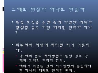 그대로 던질까 하나로 던질까
특정 로직을 수행 중에 다양한 예외가
발생할 경우 어떤 예외를 던져야 하나?
외부에서 어떻게 처리할 지가 기준이다.
각 예외 별로 처리방법이 틀릴 경우 각 예외
그대로 던져야 한다.
예외가 뭐였든 간에 처리방법이 동일하다면
하나의 예외로 던지면 된다.
 