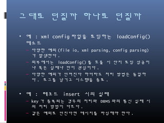 그대로 던질까 하나로 던질까
• 예 : xml config파일을 로딩하는 loadConfig() 메소드
– 다양한 예외(file io, xml parsing, config parsing)가 발생한다.
– 외부에서는 loadConfig()를 호출 시 단지 로딩 성공이냐 혹은
실패냐 만이 관심이다.
– 다양한 예외가 던져진다 하더라도 처리 방법은 동일하다. 로그
를 남기고 시스템을 종료.
• 예 : 레코드 insert 시의 실패
– key가 중복되는 경우의 처리와 DBMS와의 통신 실패 시의 처
리 방법이 다르다.
– 같은 예외로 던진다면 메시지를 파싱해야 한다.
 