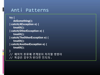 Anti Patterns
try {
doSomething();
} catch(AException e) {
treatIt();
} catch(OtherException e) {
treatIt();
} catch(TheOtherException e) {
treatIt();
} catch(AnotherException e) {
treatIt();
}
// 예외의 종류에 관계없이 처리할 방법이
// 똑같은 경우가 된다면 던지자.
 