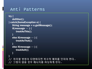 Anti Patterns
try {
doOther();
} catch(SomeException e) {
String message = e.getMessage();
if(message … ) {
treatAsThis();
}
else if(message … ) {
treatAsThat();
}
else if(message … ) {
treatAsIt();
}
}
// 처리할 방법이 다양하다면 복수의 예외를 던져야 한다.
// 그렇지 않을 경우 메시지를 파싱하게 된다.
 