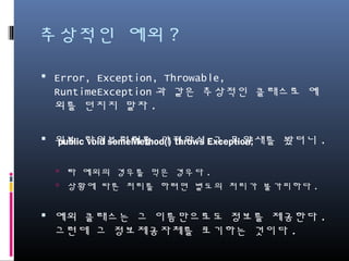 추상적인 예외?
Error, Exception, Throwable, RuntimeException과 같
은 추상적인 클래스로 예외를 던지지 말자.
외부 라이브러리를 가져와서 그 모양새를 봤더니.
타 예외의 경우를 먹은 경우다.
상황에 따른 처리를 하려면 별도의 처리가 불가피하다.
예외 클래스는 그 이름만으로도 정보를 제공한다. 그런
데 그 정보제공자체를 포기하는 것이다.
public void someMethod() throws Exception;
 