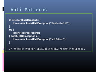 Anti Patterns
if(isRecordExist(record)) {
throw new InsertFailException(“duplicated id”);
}
try {
insertRecored(record);
} catch(SQLException e) {
throw new InsertFailException(“sql failed.”);
}
// 호출하는 쪽에서는 메시지를 파싱해서 처리할 수 밖에 없다.
 