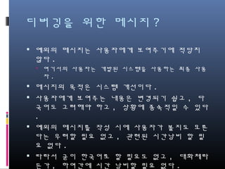 디버깅을 위한 메시지?
예외의 메시지는 사용자에게 보여주기에 적당치 않다.
여기서의 사용자는 개발된 시스템을 사용하는 최종 사용자.
메시지의 목적은 시스템 개선이다.
사용자에게 보여주는 내용은 변경되기 쉽고, 다국어도
고려해야 하고, 상황에 종속적일 수 있다.
예외의 메시지를 작성 시에 사용자가 볼지도 모른다는
우려할 필요 없고, 관련된 시간낭비 할 필요 없다.
따라서 굳이 한국어로 할 필요도 없고, 대화체라든가,
하여간에 시간 낭비할 필요 없다.
 