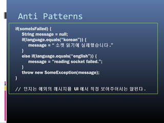 Anti Patterns
if(someIsFailed) {
String message = null;
if(language.equals(“korean”)) {
message = “소켓 읽기에 실패했습니다.”
}
else if(language.equals(“english”)) {
message = “reading socket failed.”;
}
throw new SomeException(message);
}
// 던지는 예외의 메시지를 UI에서 직접 보여주어서는 않된다.
 