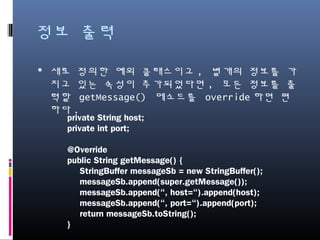 정보 출력
새로 정의한 예외 클래스이고, 별개의 정보를 가지고
있는 속성이 추가되었다면, 모든 정보를 출력할
getMessage() 메소드를 override하면 편하다.
private String host;
private int port;
@Override
public String getMessage() {
StringBuffer messageSb = new StringBuffer();
messageSb.append(super.getMessage());
messageSb.append(“, host=“).append(host);
messageSb.append(“, port=“).append(port);
return messageSb.toString();
}
 