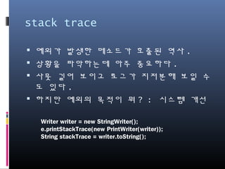 stack trace
예외가 발생한 메소드가 호출된 역사.
상황을 파악하는데 아주 중요하다.
사뭇 길어 보이고 로그가 지저분해 보일 수도
있다.
하지만 예외의 목적이 뭐? : 시스템 개선
Writer writer = new StringWriter();
e.printStackTrace(new PrintWriter(writer));
String stackTrace = writer.toString();
 
