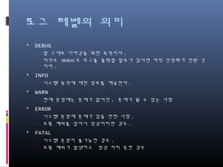 로그 레벨의 의미
• DEBUG
– 말 그대로 디버깅을 위한 목적이다.
– 아직도 DEBUG로 로그를 출력할 필요가 있다면 아직 안정화가 안된 것이다.
• INFO
– 시스템 동작에 대한 정보를 제공한다.
• WARN
– 현재 운영에는 문제가 없지만, 문제가 될 수 있는 사항
• ERROR
– 시스템 혹은 기타 오류로 운영에 문제가 있는 사항.
– 예외를 잡아서 정상처리한 경우.
• FATAL
– 시스템 운영이 불가능한 경우.
– 예측되지 못한 예외를 잡아서 정상처리 못한 경우.
 