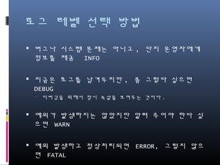 로그 레벨 선택 방법
버그나 시스템 문제는 아니고, 단지 운영자에게 정보를
제공 INFO
지금은 로그를 남겨두지만, 좀 그렇다 싶으면 DEBUG
디버깅을 위해서 잠시 속살을 보여주는 것이다.
예측되는 예외가 발생하여 알려 주어야 한다 싶으면
WARN
예측되지 않은 예외가 발생하고 정상처리되면 ERROR,
그렇지 않으면 FATAL
 