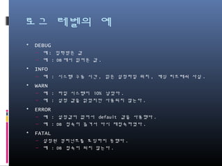 로그 레벨의 예
• DEBUG
– 예: 입력받은 값
– 예 : DB에서 읽어온 값.
• INFO
– 예 : 시스템 구동 시간, 읽은 설정파일 위치, 캐싱 리프레쉬 사실.
• WARN
– 예 : 파일 시스템이 10% 남았다.
– 예 : 설정 값을 읽었지만 사용되지 않는다.
• ERROR
– 예 : 설정값이 없어서 default 값을 사용했다.
– 예 : DB 접속이 끊겨서 다시 재접속하였다.
• FATAL
– 설정된 컴퍼넌트를 로딩하지 못했다.
– 예 : DB 접속이 되지 않는다.
 