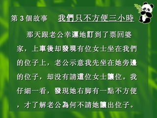 第 3 個 故事 我 們 只不方便三小 時   那天跟老公幸 運 地 訂 到了票回婆家，上 車後 却 發現 有位女士坐在我 們 的位子上，老公示意我先坐在她旁 邊 的位子，却没有 請 這 位女士 讓 位。我仔 細 一看， 發 現 她右脚有一 點 不方便，才了解老公 為 何不 請 她 讓 出位子。   