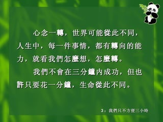 心念一 轉 ，世界可能 從 此不同，人生中，每一件事情，都有 轉 向的能力，就看我 們 怎 麼 想，怎 麼轉 。 我 們不會在 三分 鐘 内成功，但也 許 只要花一分 鐘 ，生命 從 此不同。   3 ： 我 們 只不方便三小 時 