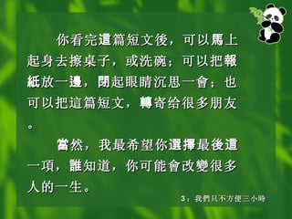 你看完 這 篇短文 後 ，可以 馬 上起身去擦桌子，或洗碗；可以把 報紙 放一 邊 ， 閉 起眼睛沉思一 會 ；也可以把 這 篇短文， 轉 寄给很多朋友。 當 然，我最希望你 選擇 最 後這 一 項 ， 誰 知道，你可能 會 改 變 很多人的一生。   3 ： 我 們 只不方便三小 時 